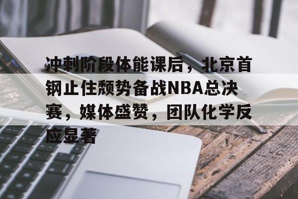 冲刺阶段体能课后，北京首钢止住颓势备战NBA总决赛，媒体盛赞，团队化学反应显著的简单介绍-九游娱乐