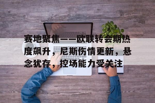 赛地聚焦——欧联转会期热度飙升，尼斯伤情更新，悬念犹存，控场能力受关注的简单介绍-乐竞体育官网